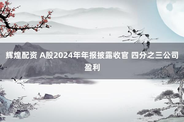 辉煌配资 A股2024年年报披露收官 四分之三公司盈利