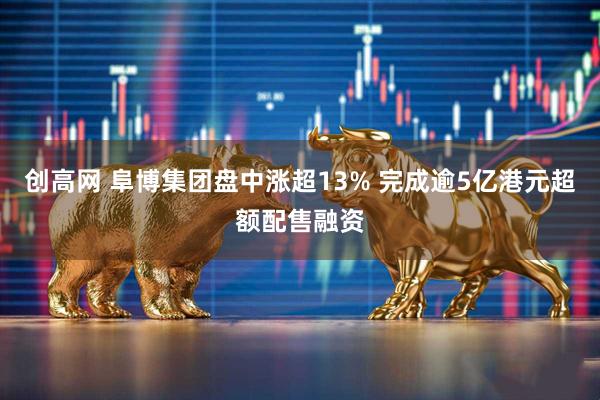 创高网 阜博集团盘中涨超13% 完成逾5亿港元超额配售融资