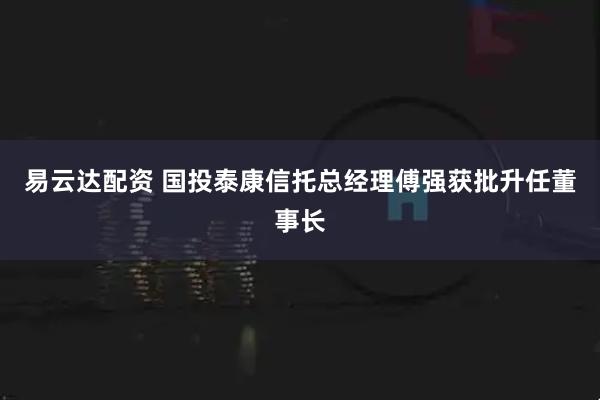 易云达配资 国投泰康信托总经理傅强获批升任董事长