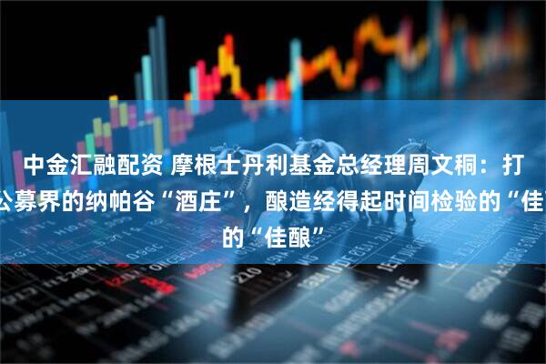 中金汇融配资 摩根士丹利基金总经理周文秱：打造公募界的纳帕谷“酒庄”，酿造经得起时间检验的“佳酿”
