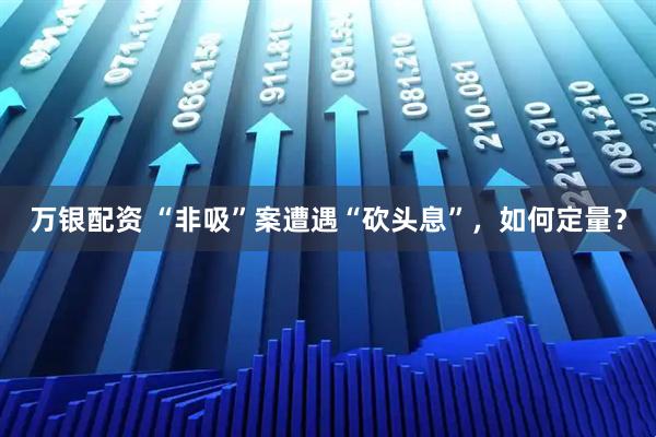 万银配资 “非吸”案遭遇“砍头息”，如何定量？