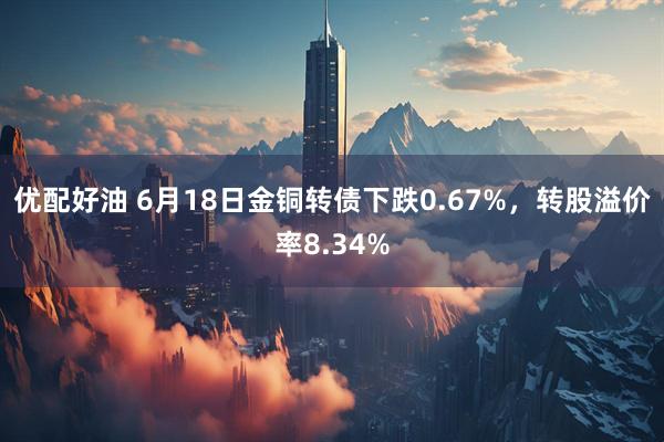 优配好油 6月18日金铜转债下跌0.67%，转股溢价率8.34%