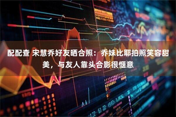 配配查 宋慧乔好友晒合照：乔妹比耶拍照笑容甜美，与友人靠头合影很惬意